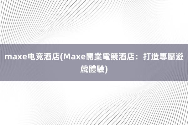 maxe电竞酒店(Maxe開業電競酒店：打造專屬遊戲體驗)