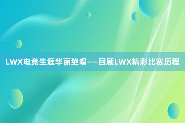 LWX电竞生涯华丽绝唱——回顾LWX精彩比赛历程
